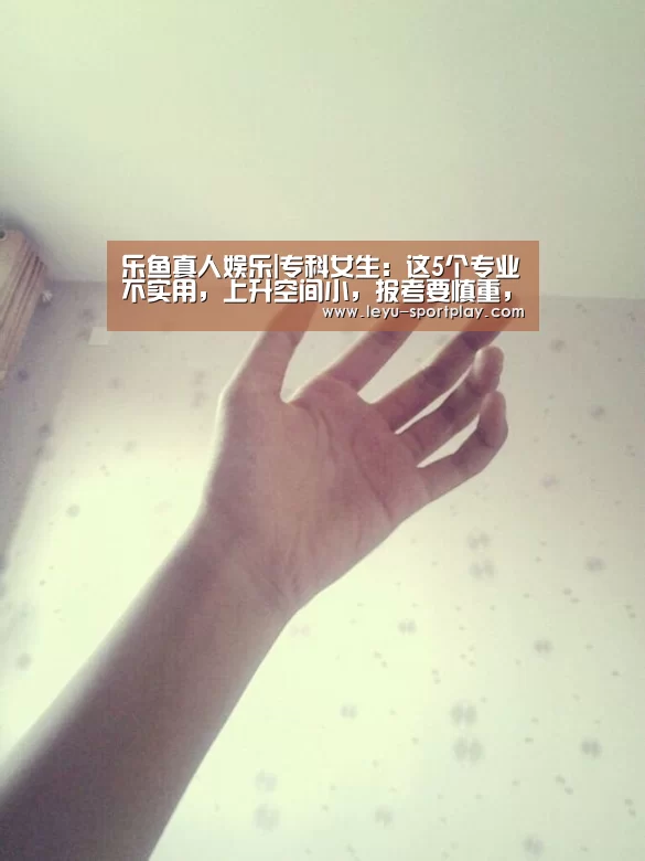 乐鱼真人娱乐|专科女生:这5个专业不实用,上升空间小,报考要慎重,竞争很大(图3) 乐鱼真人娱乐